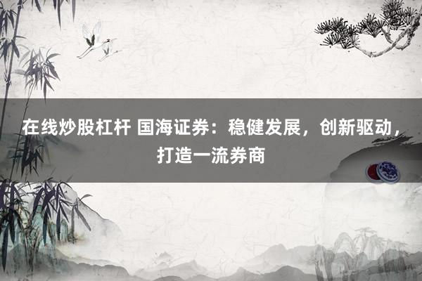在线炒股杠杆 国海证券：稳健发展，创新驱动，打造一流券商