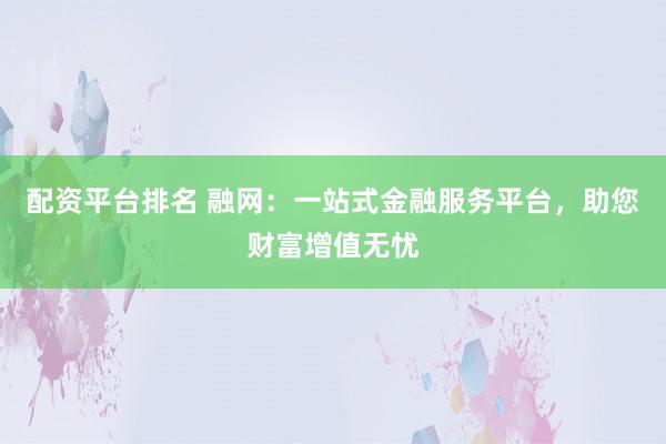 配资平台排名 融网：一站式金融服务平台，助您财富增值无忧