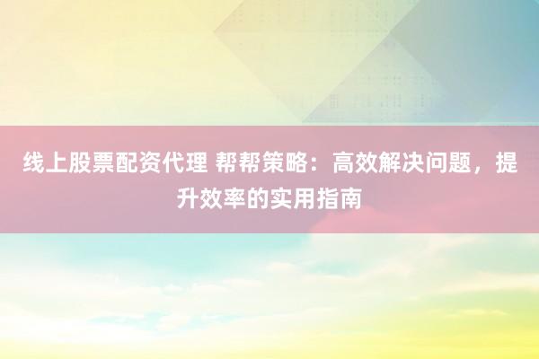 线上股票配资代理 帮帮策略：高效解决问题，提升效率的实用指南