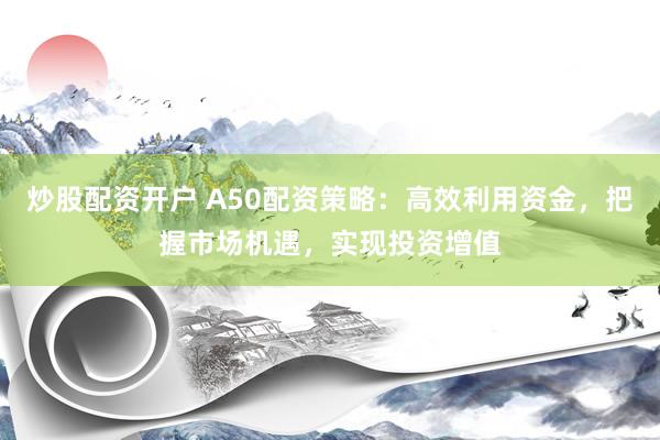 炒股配资开户 A50配资策略：高效利用资金，把握市场机遇，实现投资增值