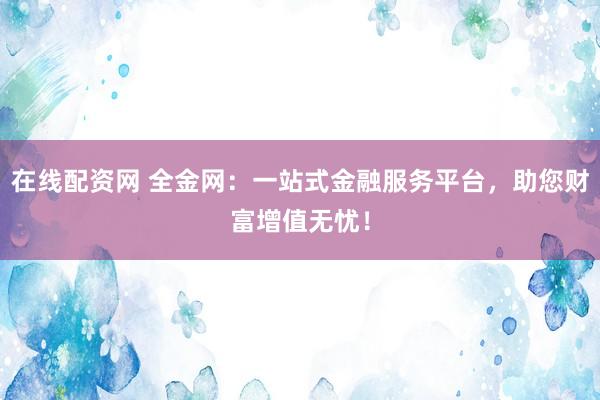 在线配资网 全金网：一站式金融服务平台，助您财富增值无忧！