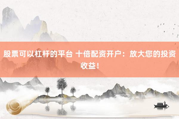 股票可以杠杆的平台 十倍配资开户：放大您的投资收益！
