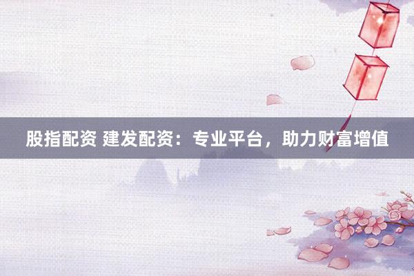 股指配资 建发配资：专业平台，助力财富增值