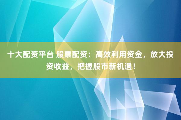 十大配资平台 股票配资：高效利用资金，放大投资收益，把握股市新机遇！