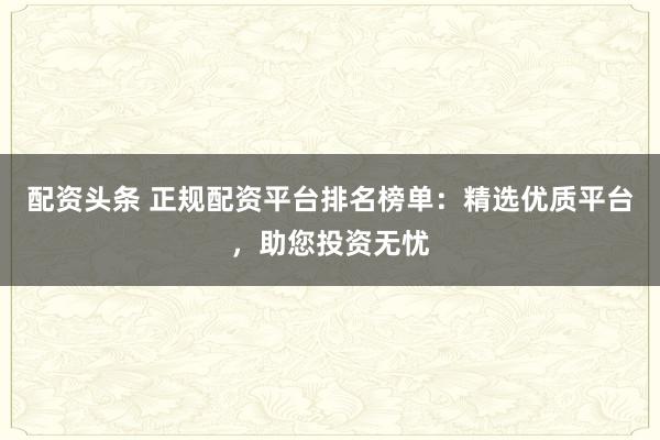 配资头条 正规配资平台排名榜单：精选优质平台，助您投资无忧