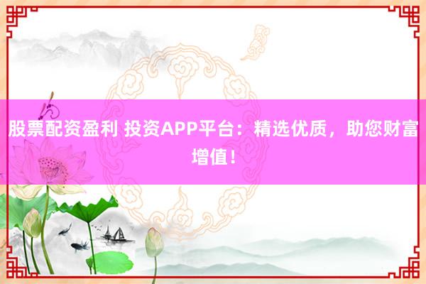 股票配资盈利 投资APP平台：精选优质，助您财富增值！