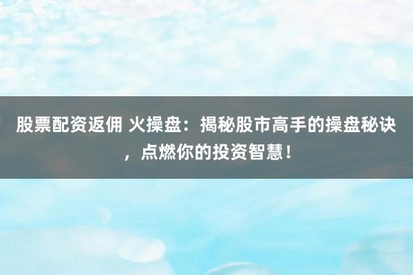股票配资返佣 火操盘：揭秘股市高手的操盘秘诀，点燃你的投资智慧！