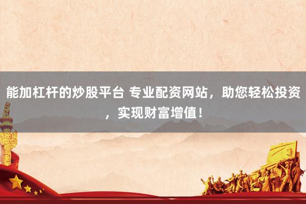 能加杠杆的炒股平台 专业配资网站，助您轻松投资，实现财富增值！