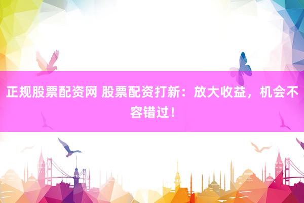 正规股票配资网 股票配资打新：放大收益，机会不容错过！