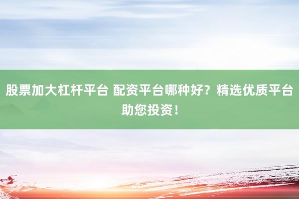 股票加大杠杆平台 配资平台哪种好？精选优质平台助您投资！