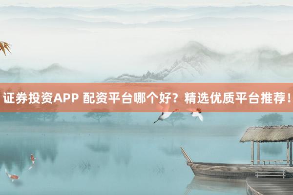证券投资APP 配资平台哪个好？精选优质平台推荐！