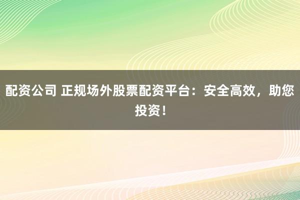 配资公司 正规场外股票配资平台：安全高效，助您投资！
