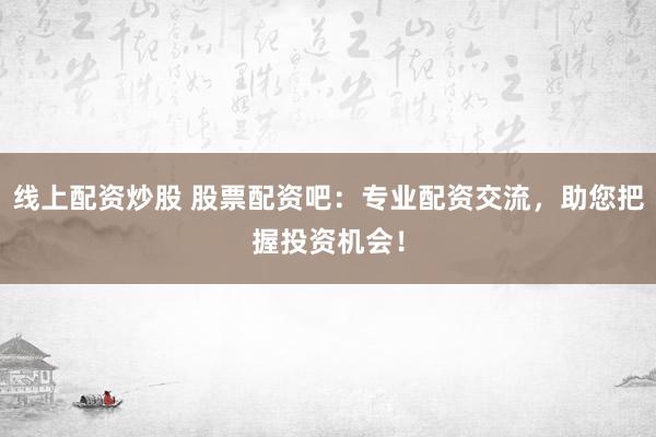 线上配资炒股 股票配资吧：专业配资交流，助您把握投资机会！