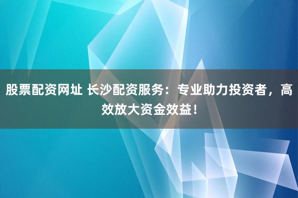 股票配资网址 长沙配资服务：专业助力投资者，高效放大资金效益！
