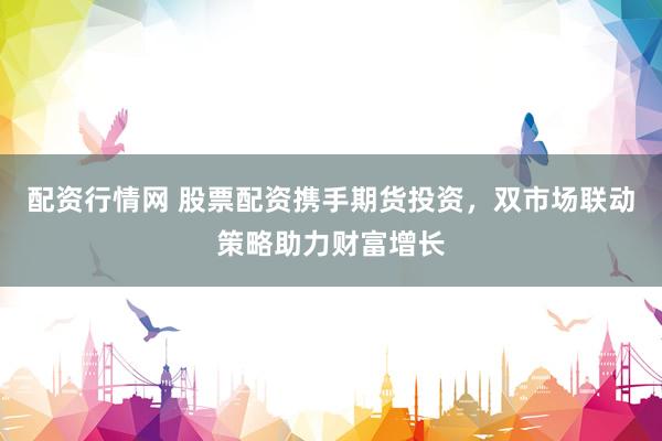 配资行情网 股票配资携手期货投资，双市场联动策略助力财富增长