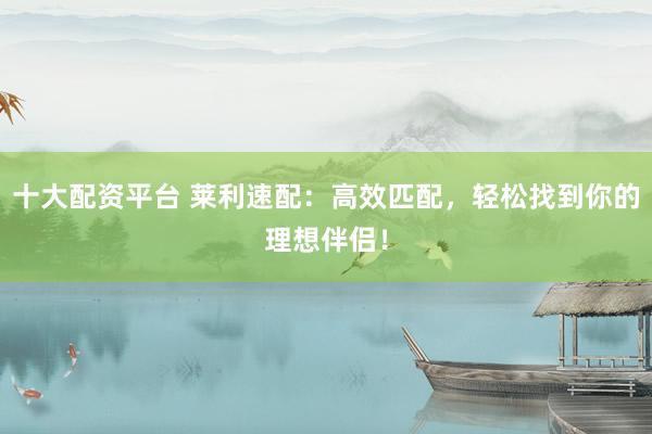 十大配资平台 莱利速配：高效匹配，轻松找到你的理想伴侣！