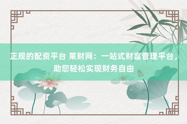 正规的配资平台 莱财网：一站式财富管理平台，助您轻松实现财务自由
