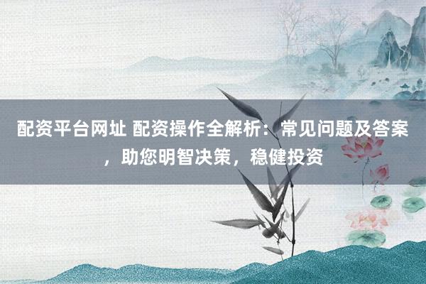 配资平台网址 配资操作全解析：常见问题及答案，助您明智决策，稳健投资