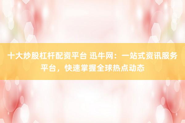 十大炒股杠杆配资平台 迅牛网：一站式资讯服务平台，快速掌握全球热点动态