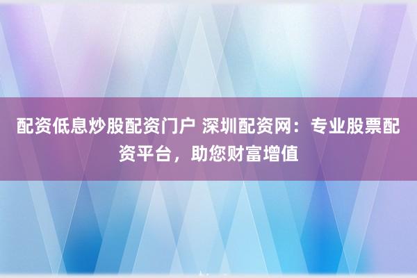 配资低息炒股配资门户 深圳配资网：专业股票配资平台，助您财富增值