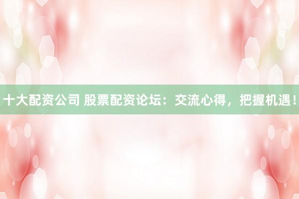 十大配资公司 股票配资论坛：交流心得，把握机遇！