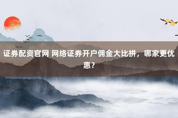 证券配资官网 网络证券开户佣金大比拼，哪家更优惠？