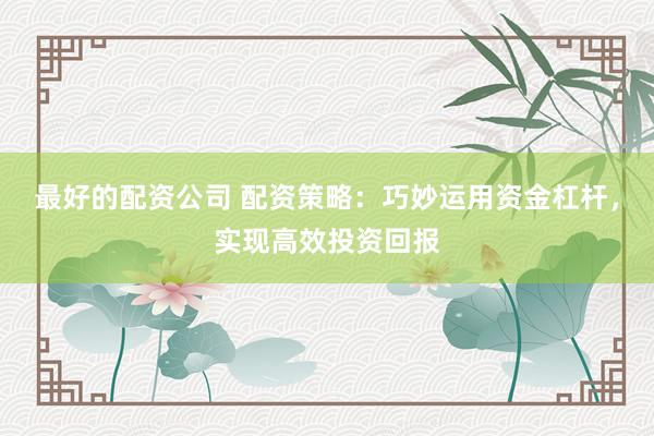 最好的配资公司 配资策略：巧妙运用资金杠杆，实现高效投资回报