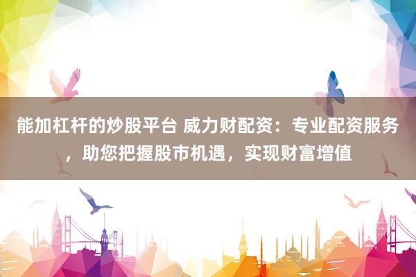 能加杠杆的炒股平台 威力财配资：专业配资服务，助您把握股市机遇，实现财富增值