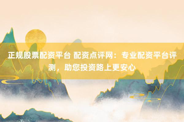 正规股票配资平台 配资点评网：专业配资平台评测，助您投资路上更安心