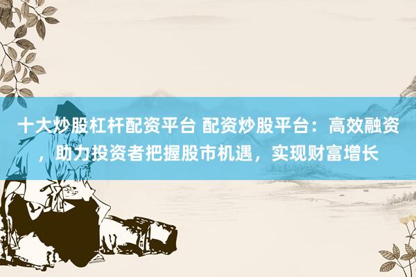 十大炒股杠杆配资平台 配资炒股平台：高效融资，助力投资者把握股市机遇，实现财富增长