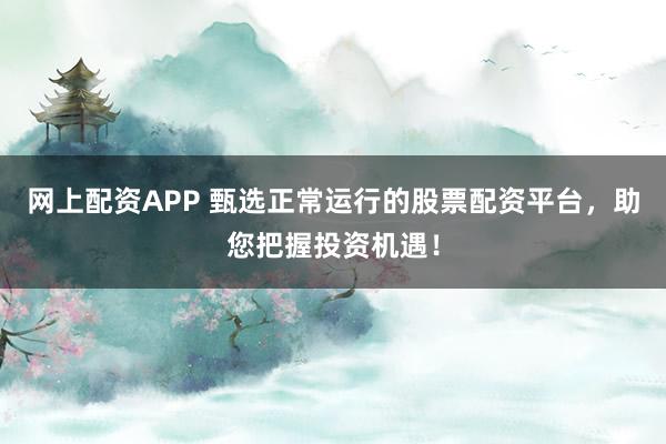 网上配资APP 甄选正常运行的股票配资平台，助您把握投资机遇！