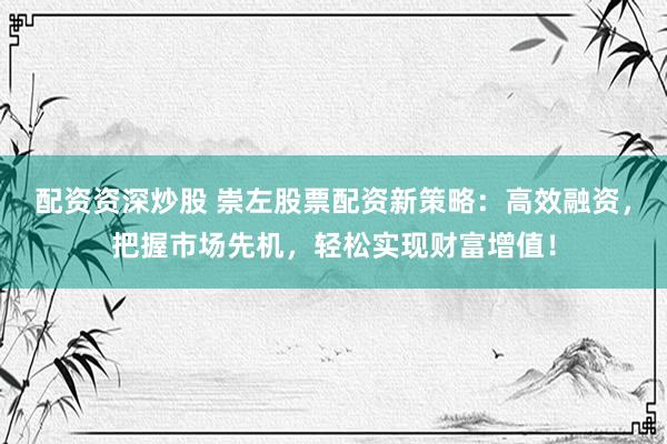 配资资深炒股 崇左股票配资新策略：高效融资，把握市场先机，轻松实现财富增值！