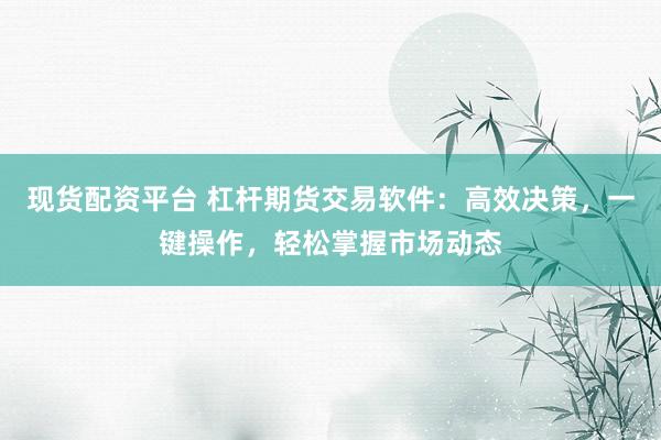 现货配资平台 杠杆期货交易软件：高效决策，一键操作，轻松掌握市场动态