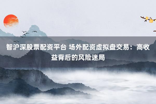 智沪深股票配资平台 场外配资虚拟盘交易：高收益背后的风险迷局