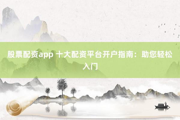 股票配资app 十大配资平台开户指南：助您轻松入门